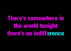 There's somewhere in

the world tonight
there's no indifference