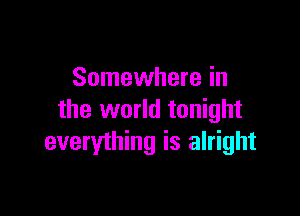 Somewhere in

the world tonight
everything is alright