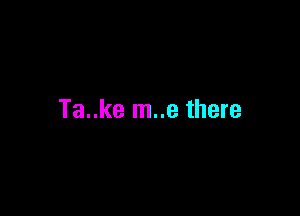 Ta..ke m..e there