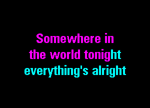 Somewhere in

the world tonight
everything's alright