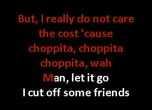 But, I really do not care
the cost 'cause
choppita, choppita
choppita, wah
Man, let it go

I cut off some friends I