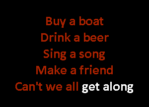 Buy a boat
Drink a beer

Sing a song
Make a friend
Can't we all get along