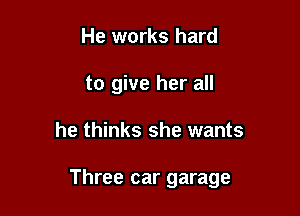 He works hard
to give her all

he thinks she wants

Three car garage