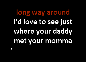 long way around
I'd love to see just

where your daddy
met your momma