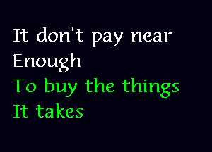 It don't pay near
Enough

To buy the things
It takes