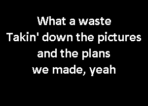 What a waste
Takin' down the pictures

and the plans
we made, yeah