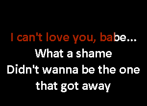 I can't love you, babe...

What a shame
Didn't wanna be the one
that got away