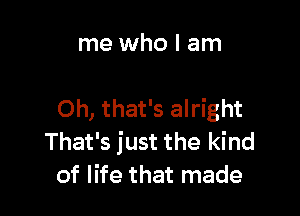 me who I am

Oh, that's alright
That's just the kind
of life that made