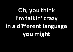 Oh, you think
I'm talkin' crazy

in a different language
you might