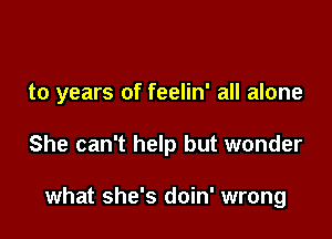to years of feelin' all alone

She can't help but wonder

what she's doin' wrong