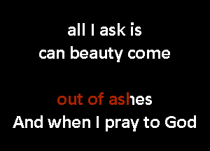 all I ask is
can beauty come

out of ashes
And when I pray to God