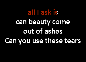 all I ask is
can beauty come

out of ashes
Can you use these tears
