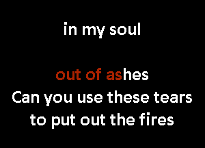 in my soul

out of ashes
Can you use these tears
to put out the fires