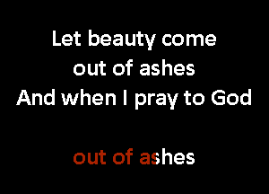 Let beauty come
out of ashes

And when I pray to God

out of ashes