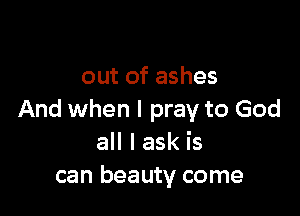 out of ashes

And when I pray to God
all I ask is
can beauty come