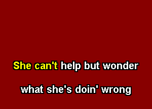 She can't help but wonder

what she's doin' wrong