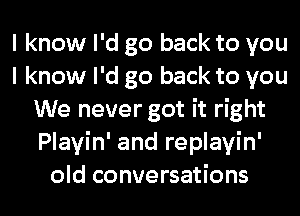 I know I'd go back to you
I know I'd go back to you
We never got it right
Playin' and replayin'
old conversations