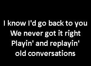 I know I'd go back to you

We never got it right
Playin' and replayin'
old conversations