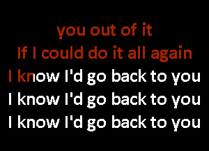 you out of it
If I could do it all again
I know I'd go back to you
I know I'd go back to you
I know I'd go back to you