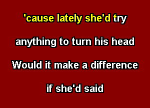'cause lately she'd try

anything to turn his head
Would it make a difference

if she'd said