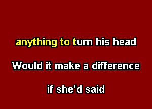 anything to turn his head

Would it make a difference

if she'd said