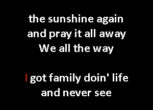 the sunshine again
and pray it all away
We all the way

lgot family doin' life
and never see