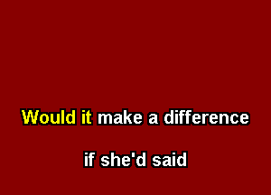 Would it make a difference

if she'd said