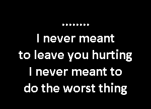 I never meant

to leave you hurting
I never meant to
do the worst thing
