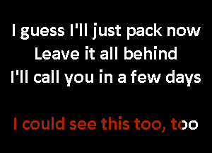 I guess I'll just pack now
Leave it all behind
I'll call you in a few days

I could see this too, too