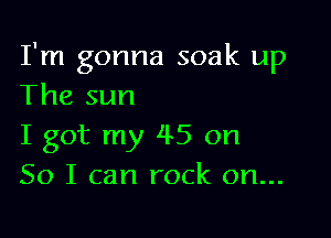 I'm gonna soak up
The sun

I got my 45 on
So I can rock on...