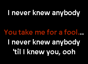 I never knew anybody

You take me for a fool...
I never knew anybody
'til I knew you, ooh