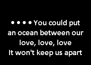 0 0 0 0 You could put

an ocean between our
love, love, love
It won't keep us apart