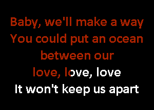 Baby, we'll make a way
You could put an ocean
between our
love, love, love
It won't keep us apart