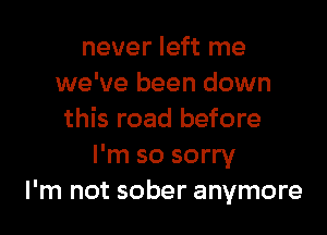 never left me
we've been down

this road before
I'm so sorry
I'm not sober anymore