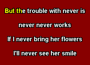 But the trouble with never is
never never works
If I never bring her flowers

I'll never see her smile