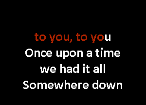 to you, to you

Once upon a time
we had it all
Somewhere down