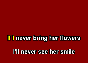 If I never bring her flowers

I'll never see her smile
