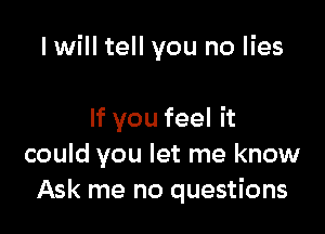 I will tell you no lies

If you feel it
could you let me know
Ask me no questions