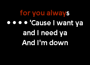 for you always
0 o o 0 'Cause I want ya

and I need ya
And I'm down