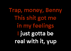 Trap, money, Benny
This shit got me

in my feelings
I just gotta be
real with it, yup