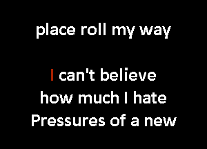 place roll my way

I can't believe
how much I hate
Pressures of a new