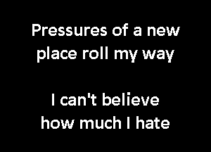 Pressures of a new
place roll my way

I can't believe
how much I hate