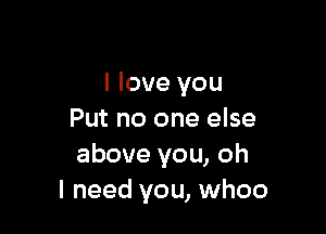 I love you

Put no one else
above you, oh
I need you, whoo