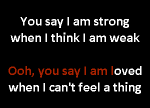 You say I am strong
when I think I am weak

Ooh, you say I am loved
when I can't feel a thing