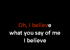 Oh, I believe
what you say of me
lbeHeve