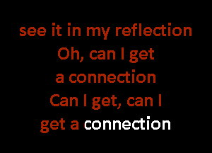 see it in my reflection
Oh, can I get

a connection
Can I get, can I
get a connection