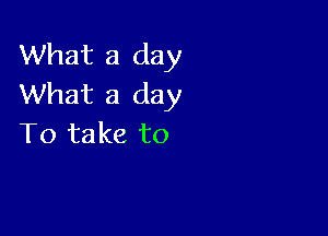 What a day
What a day

To take to