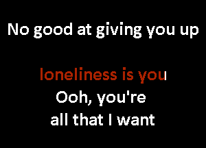 No good at giving you up

loneliness is you
Ooh, you're
all that I want