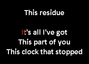 This residue

It's all I've got
This part of you
This clock that stopped