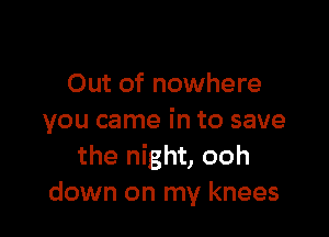 Out of nowhere

you came in to save
the night, ooh
down on my knees